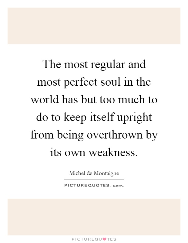 The most regular and most perfect soul in the world has but too much to do to keep itself upright from being overthrown by its own weakness Picture Quote #1