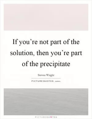 If you’re not part of the solution, then you’re part of the precipitate Picture Quote #1