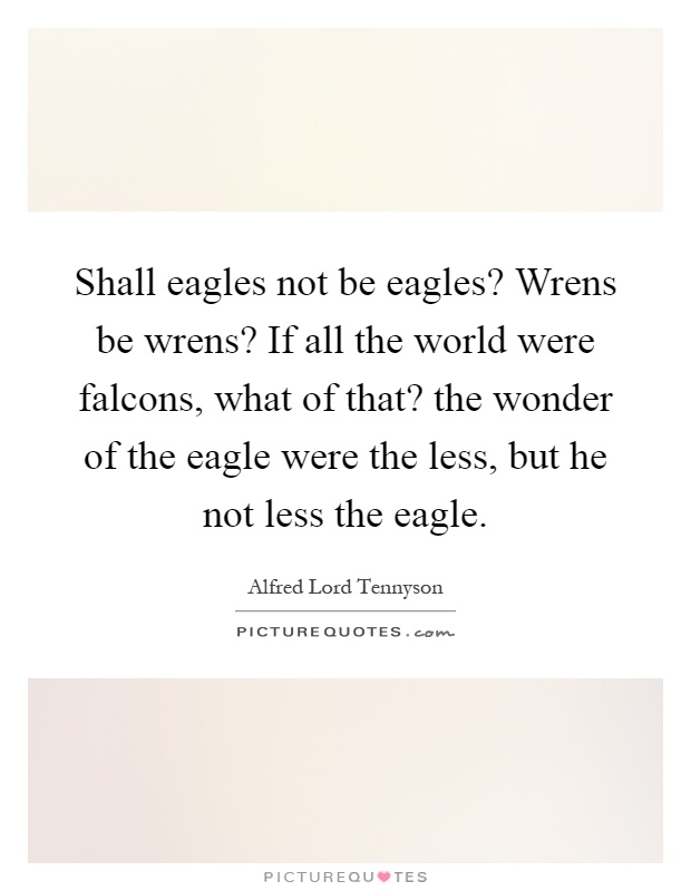 Shall eagles not be eagles? Wrens be wrens? If all the world were falcons, what of that? the wonder of the eagle were the less, but he not less the eagle Picture Quote #1
