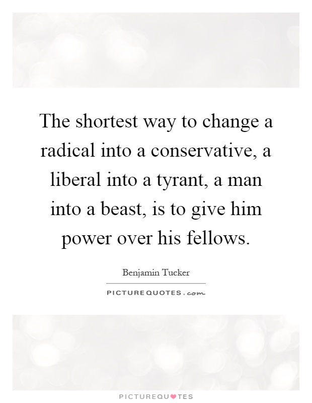 The shortest way to change a radical into a conservative, a liberal into a tyrant, a man into a beast, is to give him power over his fellows Picture Quote #1