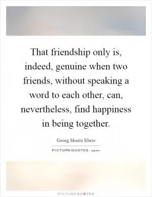That friendship only is, indeed, genuine when two friends, without speaking a word to each other, can, nevertheless, find happiness in being together Picture Quote #1