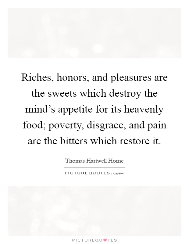 Riches, honors, and pleasures are the sweets which destroy the mind's appetite for its heavenly food; poverty, disgrace, and pain are the bitters which restore it Picture Quote #1