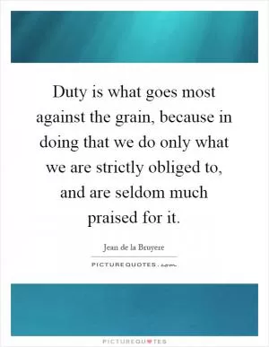 Duty is what goes most against the grain, because in doing that we do only what we are strictly obliged to, and are seldom much praised for it Picture Quote #1