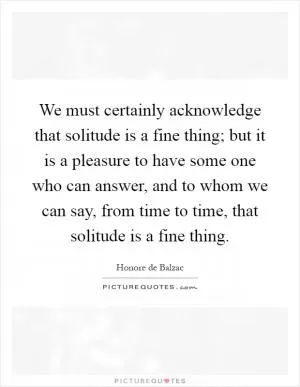 We must certainly acknowledge that solitude is a fine thing; but it is a pleasure to have some one who can answer, and to whom we can say, from time to time, that solitude is a fine thing Picture Quote #1