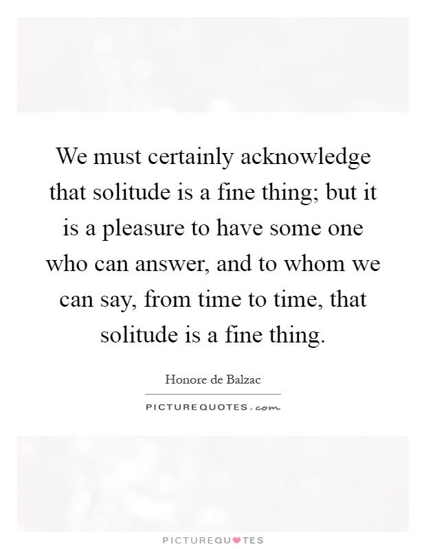 We must certainly acknowledge that solitude is a fine thing; but it is a pleasure to have some one who can answer, and to whom we can say, from time to time, that solitude is a fine thing Picture Quote #1