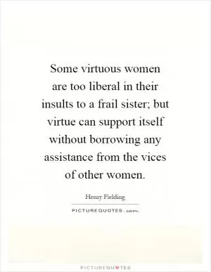 Some virtuous women are too liberal in their insults to a frail sister; but virtue can support itself without borrowing any assistance from the vices of other women Picture Quote #1