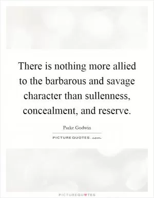 There is nothing more allied to the barbarous and savage character than sullenness, concealment, and reserve Picture Quote #1