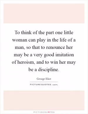 To think of the part one little woman can play in the life of a man, so that to renounce her may be a very good imitation of heroism, and to win her may be a discipline Picture Quote #1