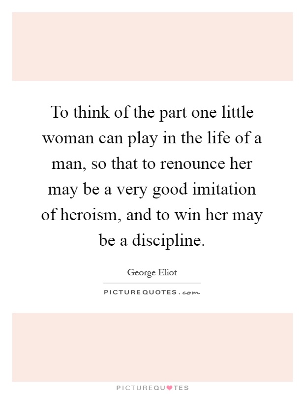 To think of the part one little woman can play in the life of a man, so that to renounce her may be a very good imitation of heroism, and to win her may be a discipline Picture Quote #1