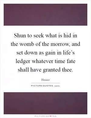 Shun to seek what is hid in the womb of the morrow, and set down as gain in life’s ledger whatever time fate shall have granted thee Picture Quote #1