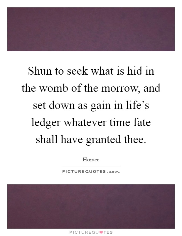 Shun to seek what is hid in the womb of the morrow, and set down as gain in life's ledger whatever time fate shall have granted thee Picture Quote #1