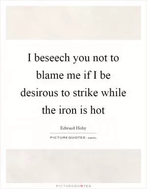 I beseech you not to blame me if I be desirous to strike while the iron is hot Picture Quote #1