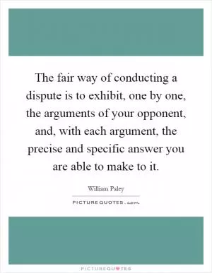 The fair way of conducting a dispute is to exhibit, one by one, the arguments of your opponent, and, with each argument, the precise and specific answer you are able to make to it Picture Quote #1