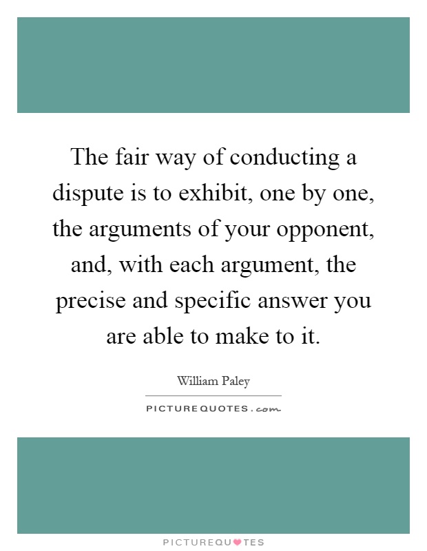 The fair way of conducting a dispute is to exhibit, one by one, the arguments of your opponent, and, with each argument, the precise and specific answer you are able to make to it Picture Quote #1