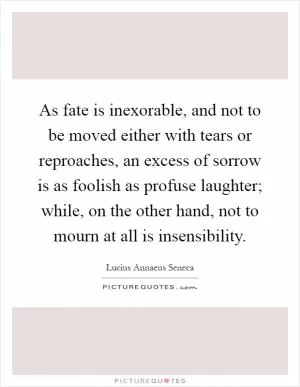 As fate is inexorable, and not to be moved either with tears or reproaches, an excess of sorrow is as foolish as profuse laughter; while, on the other hand, not to mourn at all is insensibility Picture Quote #1