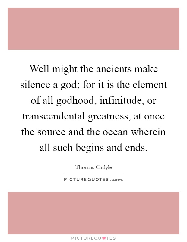 Well might the ancients make silence a god; for it is the element of all godhood, infinitude, or transcendental greatness, at once the source and the ocean wherein all such begins and ends Picture Quote #1