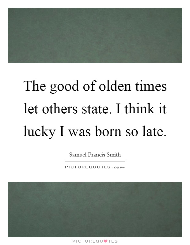 The good of olden times let others state. I think it lucky I was born so late Picture Quote #1