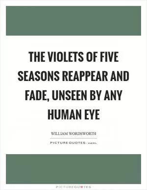 The violets of five seasons reappear and fade, unseen by any human eye Picture Quote #1