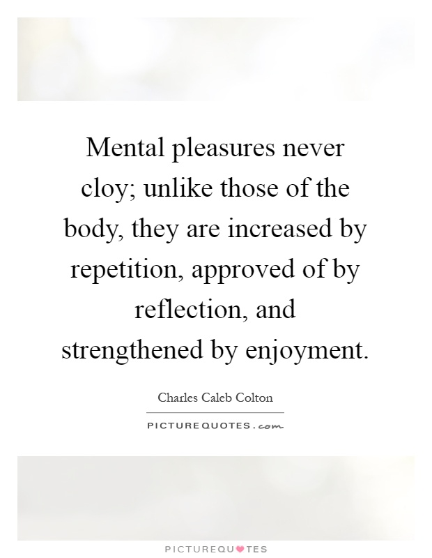 Mental pleasures never cloy; unlike those of the body, they are increased by repetition, approved of by reflection, and strengthened by enjoyment Picture Quote #1