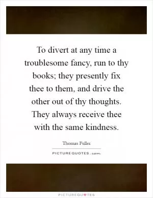 To divert at any time a troublesome fancy, run to thy books; they presently fix thee to them, and drive the other out of thy thoughts. They always receive thee with the same kindness Picture Quote #1