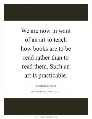 We are now in want of an art to teach how books are to be read rather than to read them. Such an art is practicable Picture Quote #1