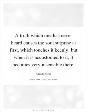 A truth which one has never heard causes the soul surprise at first, which touches it keenly; but when it is accustomed to it, it becomes very insensible there Picture Quote #1