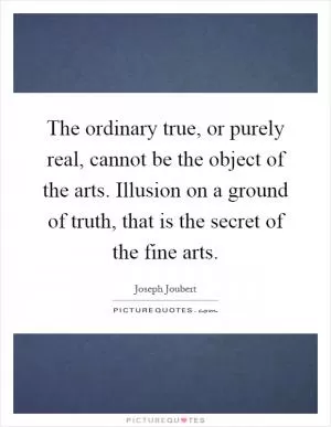 The ordinary true, or purely real, cannot be the object of the arts. Illusion on a ground of truth, that is the secret of the fine arts Picture Quote #1