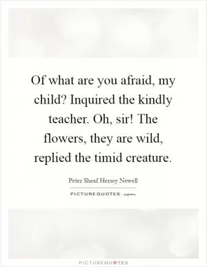 Of what are you afraid, my child? Inquired the kindly teacher. Oh, sir! The flowers, they are wild, replied the timid creature Picture Quote #1