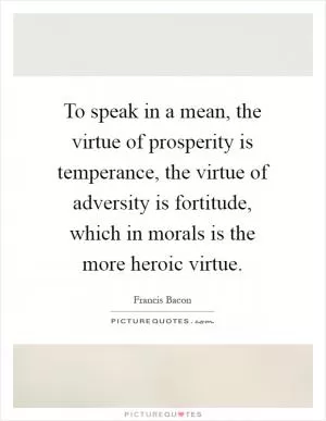 To speak in a mean, the virtue of prosperity is temperance, the virtue of adversity is fortitude, which in morals is the more heroic virtue Picture Quote #1