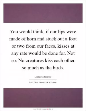 You would think, if our lips were made of horn and stuck out a foot or two from our faces, kisses at any rate would be done for. Not so. No creatures kiss each other so much as the birds Picture Quote #1