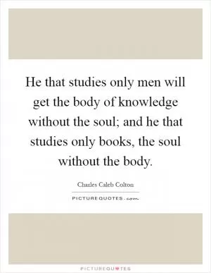 He that studies only men will get the body of knowledge without the soul; and he that studies only books, the soul without the body Picture Quote #1