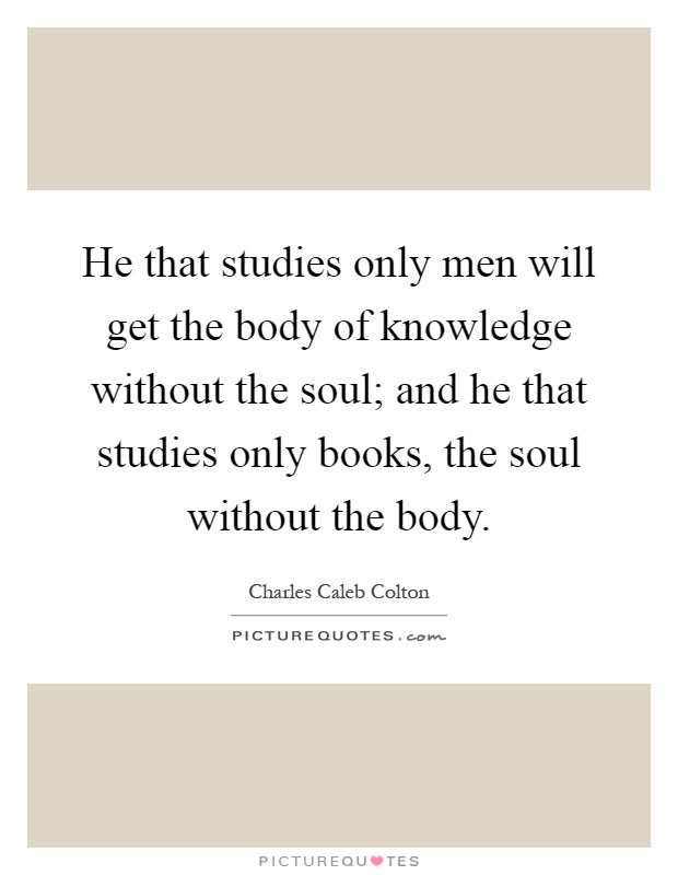 He that studies only men will get the body of knowledge without the soul; and he that studies only books, the soul without the body Picture Quote #1