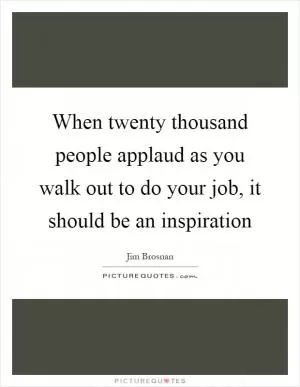 When twenty thousand people applaud as you walk out to do your job, it should be an inspiration Picture Quote #1