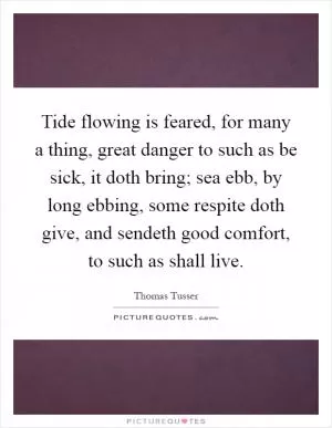Tide flowing is feared, for many a thing, great danger to such as be sick, it doth bring; sea ebb, by long ebbing, some respite doth give, and sendeth good comfort, to such as shall live Picture Quote #1