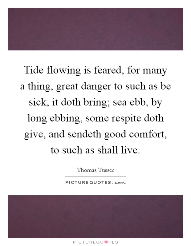Tide flowing is feared, for many a thing, great danger to such as be sick, it doth bring; sea ebb, by long ebbing, some respite doth give, and sendeth good comfort, to such as shall live Picture Quote #1