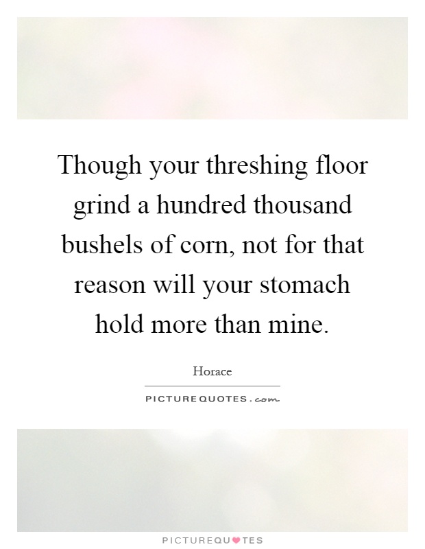 Though your threshing floor grind a hundred thousand bushels of corn, not for that reason will your stomach hold more than mine Picture Quote #1