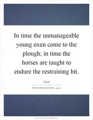 In time the unmanageable young oxen come to the plough; in time the horses are taught to endure the restraining bit Picture Quote #1