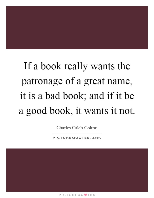 If a book really wants the patronage of a great name, it is a bad book; and if it be a good book, it wants it not Picture Quote #1