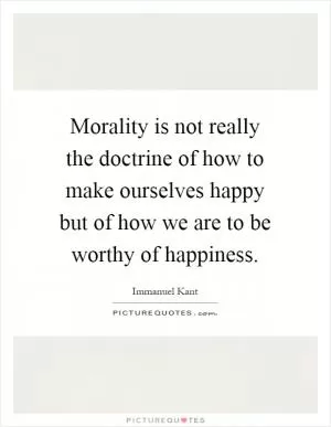 Morality is not really the doctrine of how to make ourselves happy but of how we are to be worthy of happiness Picture Quote #1