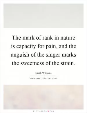 The mark of rank in nature is capacity for pain, and the anguish of the singer marks the sweetness of the strain Picture Quote #1