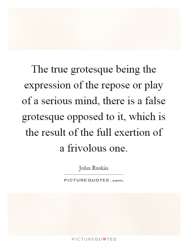 The true grotesque being the expression of the repose or play of a serious mind, there is a false grotesque opposed to it, which is the result of the full exertion of a frivolous one Picture Quote #1