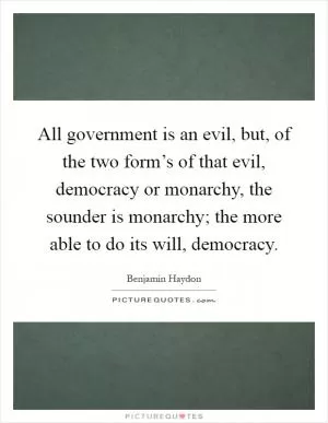 All government is an evil, but, of the two form’s of that evil, democracy or monarchy, the sounder is monarchy; the more able to do its will, democracy Picture Quote #1