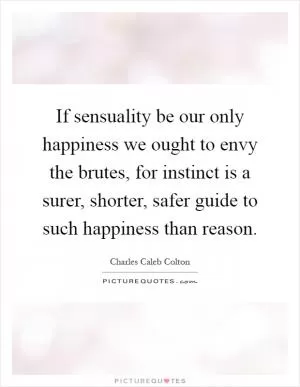 If sensuality be our only happiness we ought to envy the brutes, for instinct is a surer, shorter, safer guide to such happiness than reason Picture Quote #1