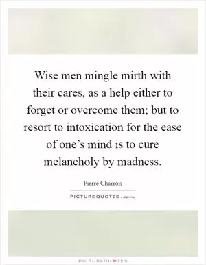 Wise men mingle mirth with their cares, as a help either to forget or overcome them; but to resort to intoxication for the ease of one’s mind is to cure melancholy by madness Picture Quote #1