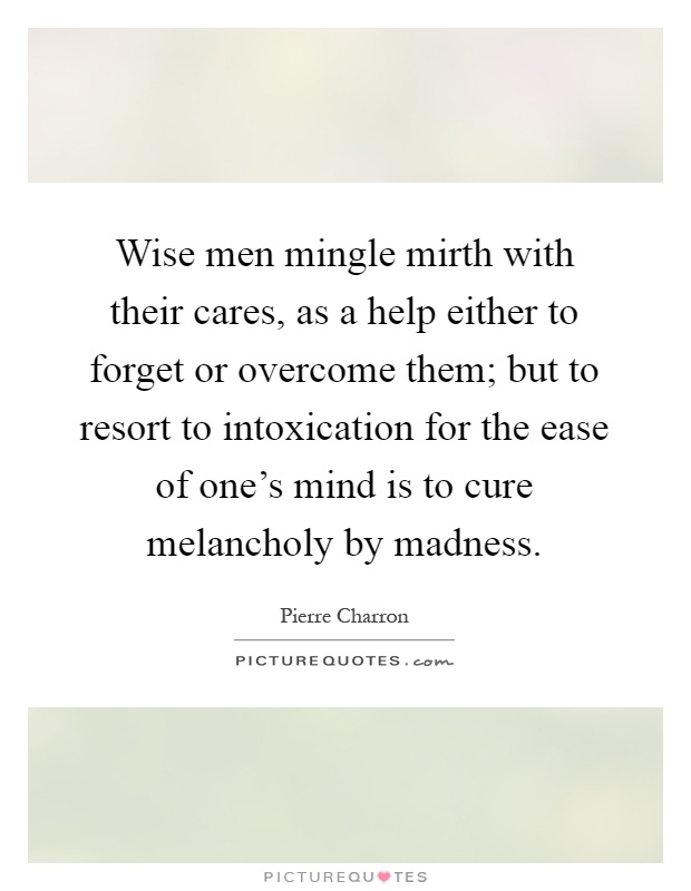 Wise men mingle mirth with their cares, as a help either to forget or overcome them; but to resort to intoxication for the ease of one's mind is to cure melancholy by madness Picture Quote #1