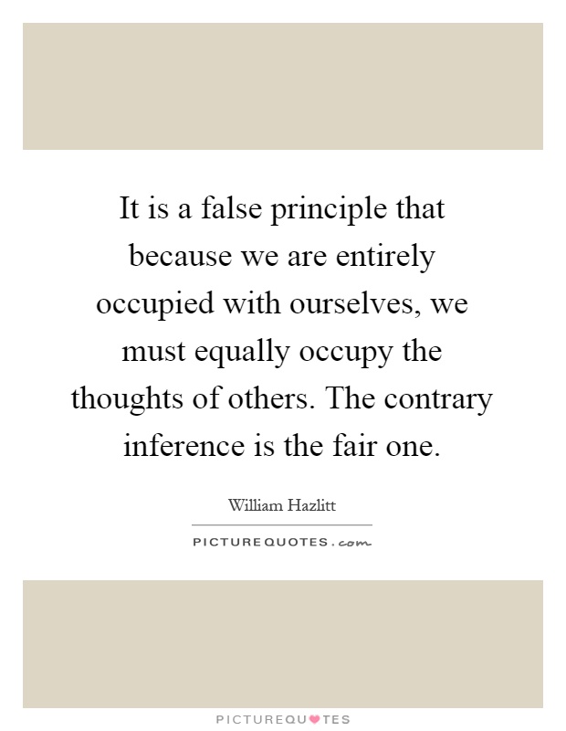 It is a false principle that because we are entirely occupied with ourselves, we must equally occupy the thoughts of others. The contrary inference is the fair one Picture Quote #1