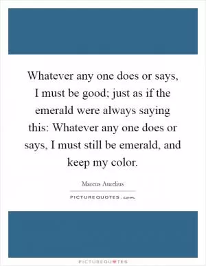 Whatever any one does or says, I must be good; just as if the emerald were always saying this: Whatever any one does or says, I must still be emerald, and keep my color Picture Quote #1