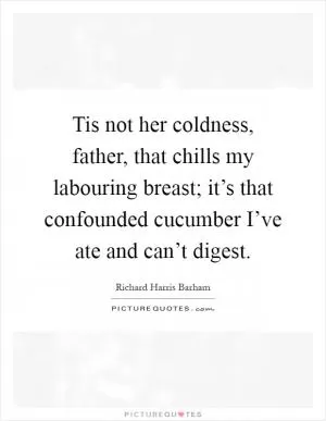 Tis not her coldness, father, that chills my labouring breast; it’s that confounded cucumber I’ve ate and can’t digest Picture Quote #1