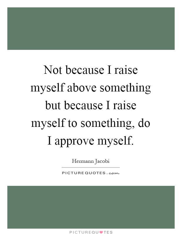 Not because I raise myself above something but because I raise myself to something, do I approve myself Picture Quote #1
