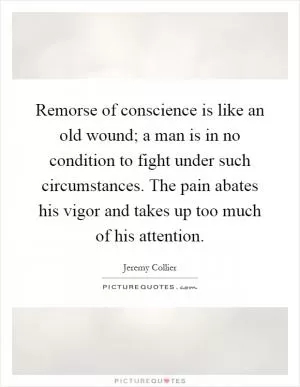 Remorse of conscience is like an old wound; a man is in no condition to fight under such circumstances. The pain abates his vigor and takes up too much of his attention Picture Quote #1